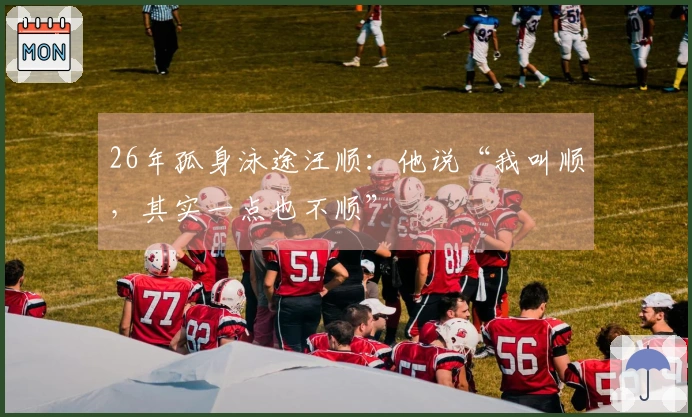 26年孤身泳途汪顺：他说“我叫顺，其实一点也不顺”