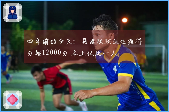 四年前的今天：易建联职业生涯得分超12000分 本土仅此一人